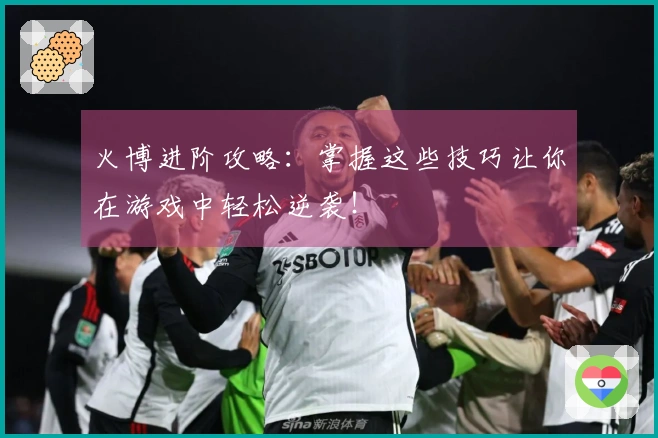 火博进阶攻略：掌握这些技巧让你在游戏中轻松逆袭！
