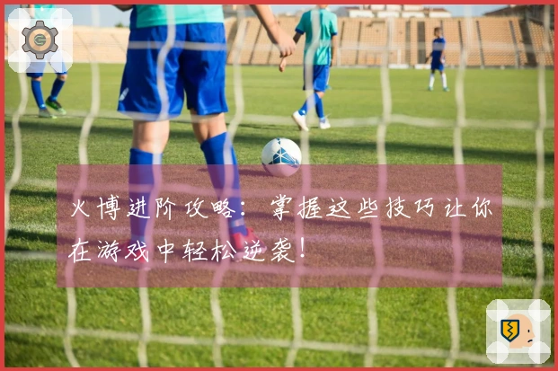 火博进阶攻略：掌握这些技巧让你在游戏中轻松逆袭！