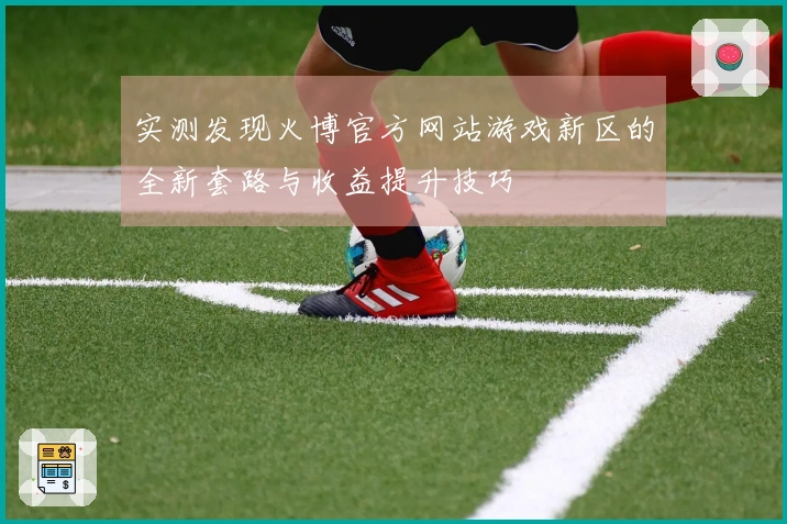 实测发现火博官方网站游戏新区的全新套路与收益提升技巧